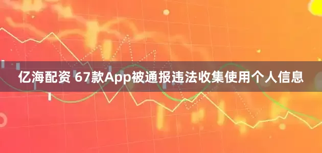 亿海配资 67款App被通报违法收集使用个人信息