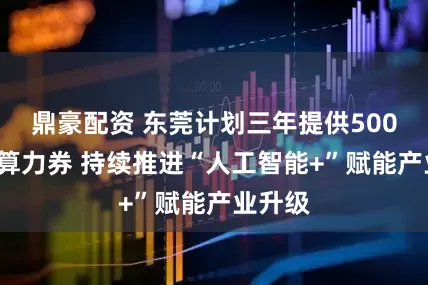 鼎豪配资 东莞计划三年提供5000万元算力券 持续推进“人工智能+”赋能产业升级