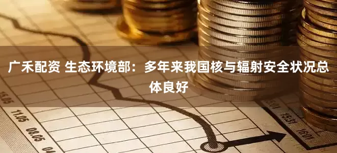 广禾配资 生态环境部：多年来我国核与辐射安全状况总体良好