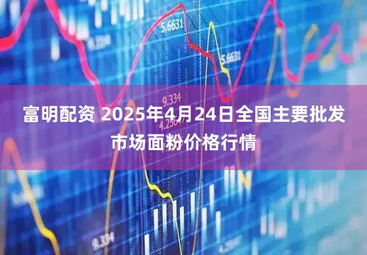 富明配资 2025年4月24日全国主要批发市场面粉价格行情
