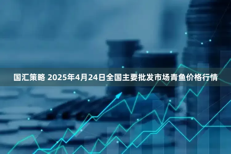 国汇策略 2025年4月24日全国主要批发市场青鱼价格行情