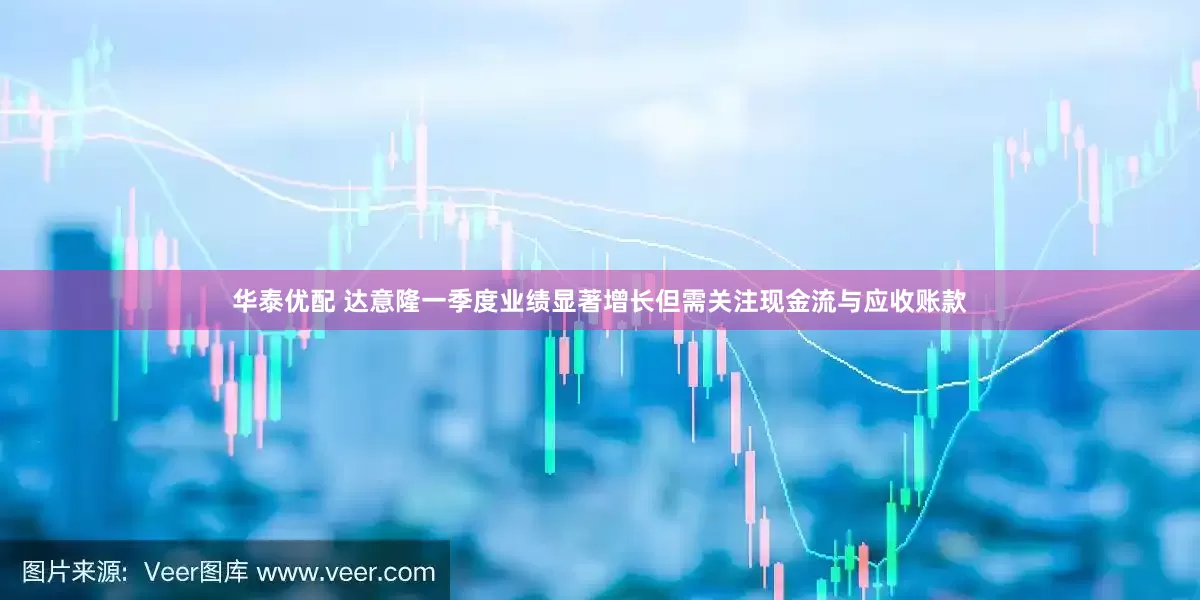 华泰优配 达意隆一季度业绩显著增长但需关注现金流与应收账款