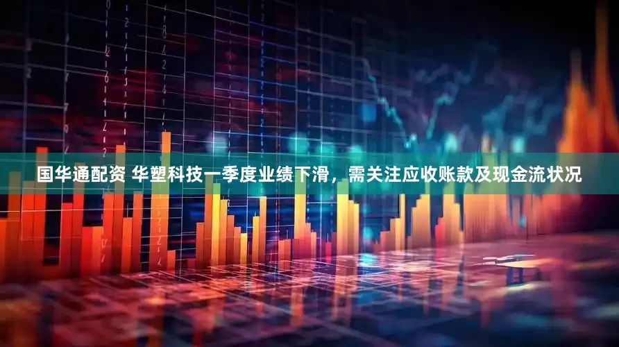 国华通配资 华塑科技一季度业绩下滑，需关注应收账款及现金流状况