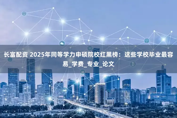 长富配资 2025年同等学力申硕院校红黑榜：这些学校毕业最容易_学费_专业_论文