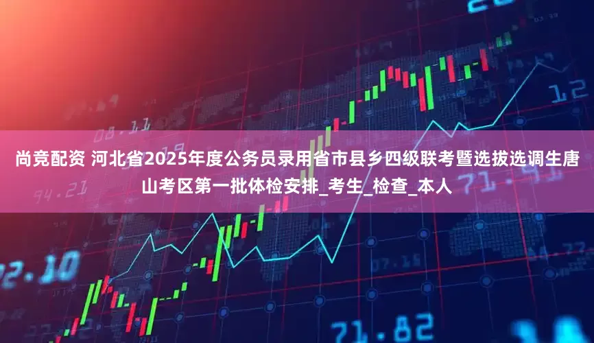 尚竞配资 河北省2025年度公务员录用省市县乡四级联考暨选拔选调生唐山考区第一批体检安排_考生_检查_本人