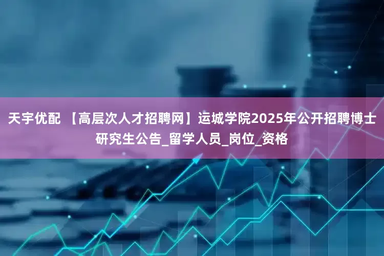 天宇优配 【高层次人才招聘网】运城学院2025年公开招聘博士研究生公告_留学人员_岗位_资格