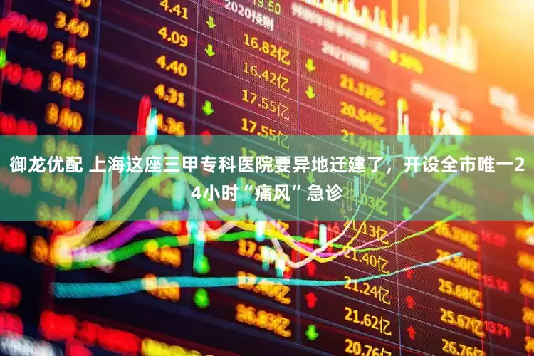 御龙优配 上海这座三甲专科医院要异地迁建了，开设全市唯一24小时“痛风”急诊
