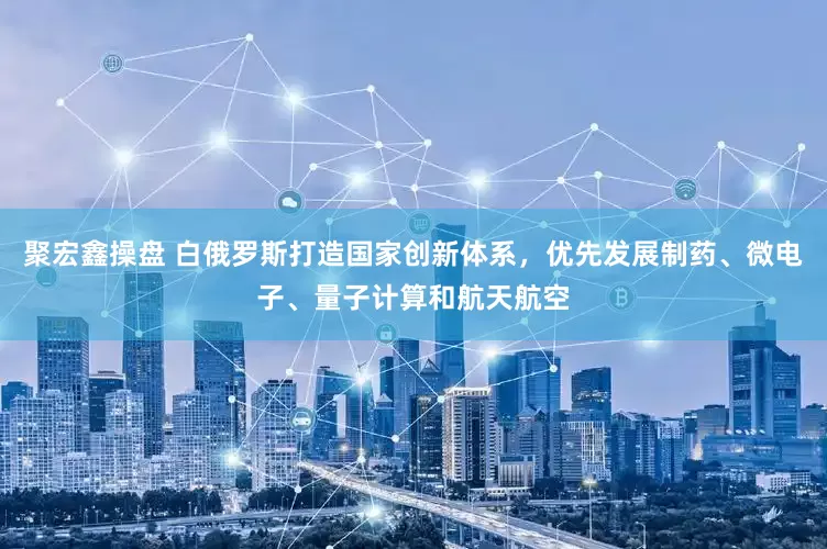 聚宏鑫操盘 白俄罗斯打造国家创新体系，优先发展制药、微电子、量子计算和航天航空