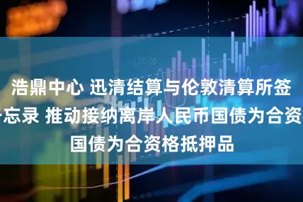 浩鼎中心 迅清结算与伦敦清算所签署合作备忘录 推动接纳离岸人民币国债为合资格抵押品