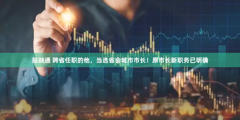 股融通 跨省任职的他，当选省会城市市长！原市长新职务已明确