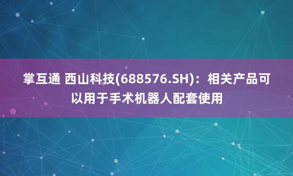 掌互通 西山科技(688576.SH)：相关产品可以用于手术机器人配套使用