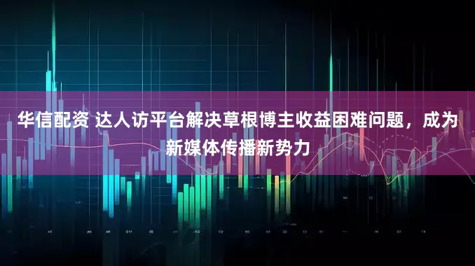 华信配资 达人访平台解决草根博主收益困难问题，成为新媒体传播新势力